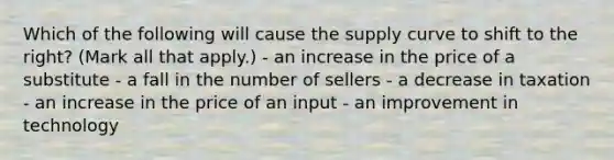 Which of the following will cause the supply curve to shift to the right? (Mark all that apply.) - an increase in the price of a substitute - a fall in the number of sellers - a decrease in taxation - an increase in the price of an input - an improvement in technology