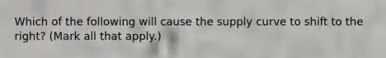 Which of the following will cause the supply curve to shift to the right? (Mark all that apply.)