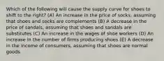 Which of the following will cause the supply curve for shoes to shift to the right? (A) An increase in the price of socks, assuming that shoes and socks are complements (B) A decrease in the price of sandals, assuming that shoes and sandals are substitutes (C) An increase in the wages of shoe workers (D) An increase in the number of firms producing shoes (E) A decrease in the income of consumers, assuming that shoes are normal goods