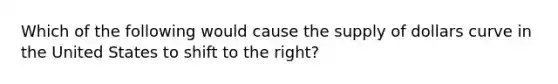 Which of the following would cause the supply of dollars curve in the United States to shift to the right?