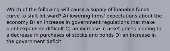 Which of the following will cause a supply of loanable funds curve to shift leftward? A) lowering firms' expectations about the economy B) an increase in government regulations that make plant expansion difficult C) an increase in asset prices leading to a decrease in purchases of stocks and bonds D) an increase in the government deficit