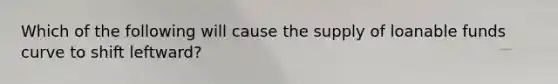 Which of the following will cause the supply of loanable funds curve to shift leftward?