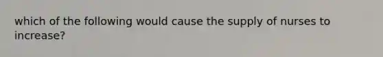 which of the following would cause the supply of nurses to increase?