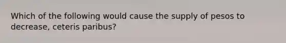 Which of the following would cause the supply of pesos to decrease, ceteris paribus?
