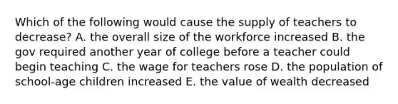 Which of the following would cause the supply of teachers to decrease? A. the overall size of the workforce increased B. the gov required another year of college before a teacher could begin teaching C. the wage for teachers rose D. the population of school-age children increased E. the value of wealth decreased