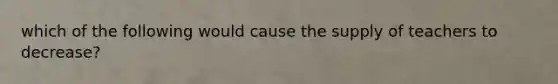 which of the following would cause the supply of teachers to decrease?