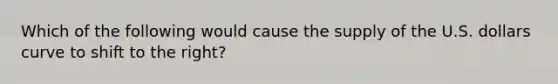 Which of the following would cause the supply of the U.S. dollars curve to shift to the right?