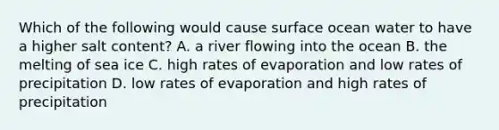 Which of the following would cause surface ocean water to have a higher salt content? A. a river flowing into the ocean B. the melting of sea ice C. high rates of evaporation and low rates of precipitation D. low rates of evaporation and high rates of precipitation