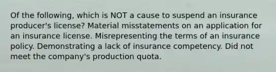 Of the following, which is NOT a cause to suspend an insurance producer's license? Material misstatements on an application for an insurance license. Misrepresenting the terms of an insurance policy. Demonstrating a lack of insurance competency. Did not meet the company's production quota.