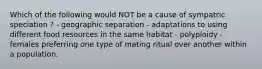 Which of the following would NOT be a cause of sympatric speciation ? - geographic separation - adaptations to using different food resources in the same habitat - polyploidy - females preferring one type of mating ritual over another within a population.