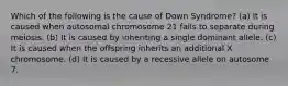 Which of the following is the cause of Down Syndrome? (a) It is caused when autosomal chromosome 21 fails to separate during meiosis. (b) It is caused by inheriting a single dominant allele. (c) It is caused when the offspring inherits an additional X chromosome. (d) It is caused by a recessive allele on autosome 7.