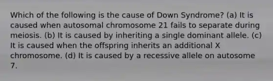 Which of the following is the cause of Down Syndrome? (a) It is caused when autosomal chromosome 21 fails to separate during meiosis. (b) It is caused by inheriting a single dominant allele. (c) It is caused when the offspring inherits an additional X chromosome. (d) It is caused by a recessive allele on autosome 7.