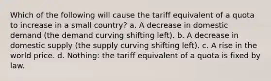 Which of the following will cause the tariff equivalent of a quota to increase in a small country? a. A decrease in domestic demand (the demand curving shifting left). b. A decrease in domestic supply (the supply curving shifting left). c. A rise in the world price. d. Nothing: the tariff equivalent of a quota is fixed by law.