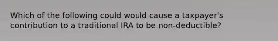 Which of the following could would cause a taxpayer's contribution to a traditional IRA to be non-deductible?