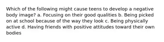 Which of the following might cause teens to develop a negative body image? a. Focusing on their good qualities b. Being picked on at school because of the way they look c. Being physically active d. Having friends with positive attitudes toward their own bodies