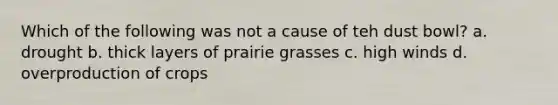 Which of the following was not a cause of teh dust bowl? a. drought b. thick layers of prairie grasses c. high winds d. overproduction of crops