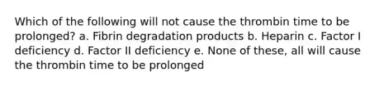 Which of the following will not cause the thrombin time to be prolonged? a. Fibrin degradation products b. Heparin c. Factor I deficiency d. Factor II deficiency e. None of these, all will cause the thrombin time to be prolonged