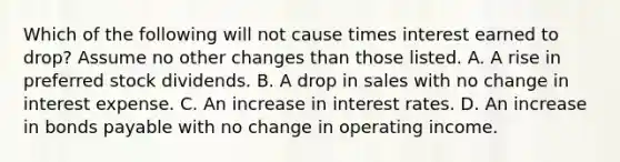 Which of the following will not cause times interest earned to drop? Assume no other changes than those listed. A. A rise in preferred stock dividends. B. A drop in sales with no change in interest expense. C. An increase in interest rates. D. An increase in bonds payable with no change in operating income.