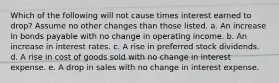 Which of the following will not cause times interest earned to drop? Assume no other changes than those listed. a. An increase in bonds payable with no change in operating income. b. An increase in interest rates. c. A rise in preferred stock dividends. d. A rise in cost of goods sold with no change in interest expense. e. A drop in sales with no change in interest expense.