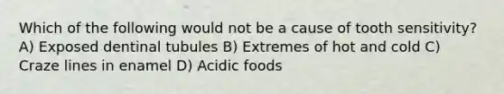 Which of the following would not be a cause of tooth sensitivity? A) Exposed dentinal tubules B) Extremes of hot and cold C) Craze lines in enamel D) Acidic foods