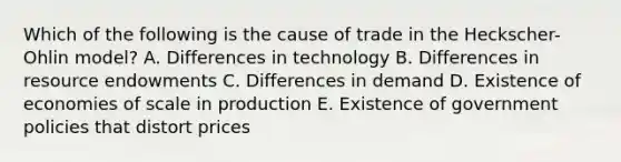 Which of the following is the cause of trade in the Heckscher-Ohlin model? A. Differences in technology B. Differences in resource endowments C. Differences in demand D. Existence of economies of scale in production E. Existence of government policies that distort prices