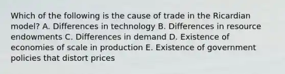 Which of the following is the cause of trade in the Ricardian model? A. Differences in technology B. Differences in resource endowments C. Differences in demand D. Existence of economies of scale in production E. Existence of government policies that distort prices