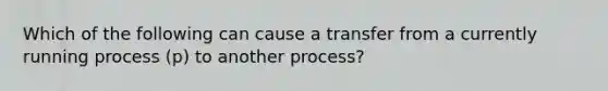 Which of the following can cause a transfer from a currently running process (p) to another process?