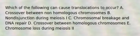 Which of the following can cause translocations to occur? A. Crossover between non homologous chromosomes B. Nondisjunction during meiosis I C. Chromosomal breakage and <a href='https://www.questionai.com/knowledge/kdWJhII4NB-dna-repair' class='anchor-knowledge'>dna repair</a> D. Crossover between homologous chromosomes E. Chromosome loss during meiosis II