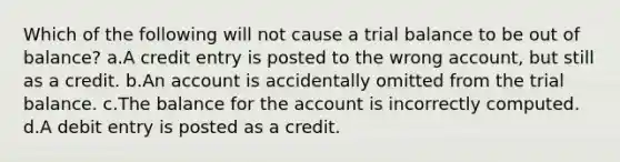 Which of the following will not cause a trial balance to be out of balance? a.A credit entry is posted to the wrong account, but still as a credit. b.An account is accidentally omitted from the trial balance. c.The balance for the account is incorrectly computed. d.A debit entry is posted as a credit.