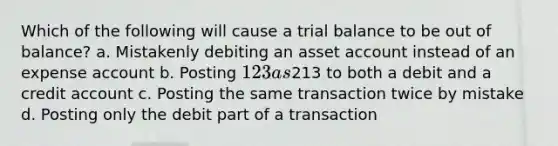 Which of the following will cause a trial balance to be out of balance? a. Mistakenly debiting an asset account instead of an expense account b. Posting 123 as213 to both a debit and a credit account c. Posting the same transaction twice by mistake d. Posting only the debit part of a transaction