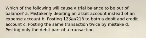 Which of the following will cause a trial balance to be out of balance? a. Mistakenly debiting an asset account instead of an expense account b. Posting 123 as213 to both a debit and credit account c. Posting the same transaction twice by mistake d. Posting only the debit part of a transaction