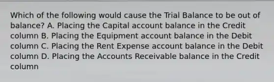 Which of the following would cause the Trial Balance to be out of balance? A. Placing the Capital account balance in the Credit column B. Placing the Equipment account balance in the Debit column C. Placing the Rent Expense account balance in the Debit column D. Placing the Accounts Receivable balance in the Credit column