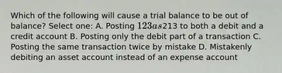 Which of the following will cause a trial balance to be out of balance? Select one: A. Posting 123 as213 to both a debit and a credit account B. Posting only the debit part of a transaction C. Posting the same transaction twice by mistake D. Mistakenly debiting an asset account instead of an expense account