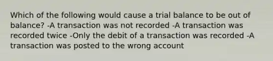 Which of the following would cause a trial balance to be out of balance? -A transaction was not recorded -A transaction was recorded twice -Only the debit of a transaction was recorded -A transaction was posted to the wrong account