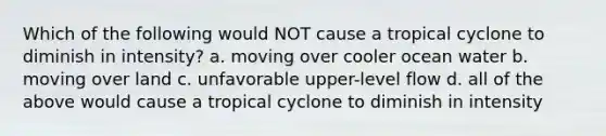 Which of the following would NOT cause a tropical cyclone to diminish in intensity? a. moving over cooler ocean water b. moving over land c. unfavorable upper-level flow d. all of the above would cause a tropical cyclone to diminish in intensity