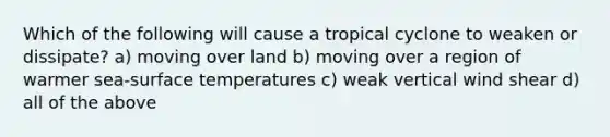 Which of the following will cause a tropical cyclone to weaken or dissipate? a) moving over land b) moving over a region of warmer sea-surface temperatures c) weak vertical wind shear d) all of the above