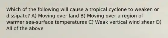 Which of the following will cause a tropical cyclone to weaken or dissipate? A) Moving over land B) Moving over a region of warmer sea-surface temperatures C) Weak vertical wind shear D) All of the above