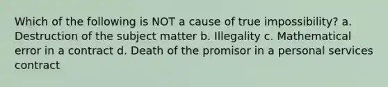 Which of the following is NOT a cause of true impossibility? a. Destruction of the subject matter b. Illegality c. Mathematical error in a contract d. Death of the promisor in a personal services contract