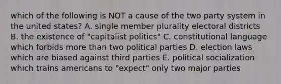 which of the following is NOT a cause of the two party system in the united states? A. single member plurality electoral districts B. the existence of "capitalist politics" C. constitutional language which forbids more than two political parties D. election laws which are biased against third parties E. political socialization which trains americans to "expect" only two major parties