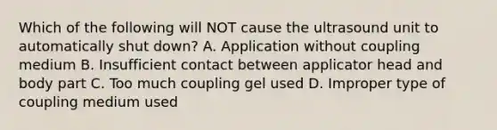 Which of the following will NOT cause the ultrasound unit to automatically shut down? A. Application without coupling medium B. Insufficient contact between applicator head and body part C. Too much coupling gel used D. Improper type of coupling medium used