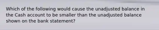 Which of the following would cause the unadjusted balance in the Cash account to be smaller than the unadjusted balance shown on the bank statement?