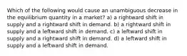 Which of the following would cause an unambiguous decrease in the equilibrium quantity in a market? a) a rightward shift in supply and a rightward shift in demand. b) a rightward shift in supply and a leftward shift in demand. c) a leftward shift in supply and a rightward shift in demand. d) a leftward shift in supply and a leftward shift in demand.