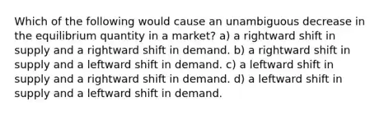 Which of the following would cause an unambiguous decrease in the equilibrium quantity in a market? a) a rightward shift in supply and a rightward shift in demand. b) a rightward shift in supply and a leftward shift in demand. c) a leftward shift in supply and a rightward shift in demand. d) a leftward shift in supply and a leftward shift in demand.