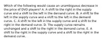 Which of the following would cause an unambiguous decrease in the price of DVD​ players? A. A shift to the right in the supply curve and a shift to the left in the demand curve. B. A shift to the left in the supply curve and a shift to the left in the demand curve. C. A shift to the left in the supply curve and a shift to the right in the demand curve. D. The supply curve remains unchanged and a shift to the right in the demand curve. E. A shift to the right in the supply curve and a shift to the right in the demand curve.