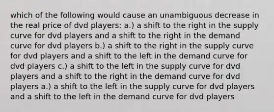 which of the following would cause an unambiguous decrease in the real price of dvd players: a.) a shift to the right in the supply curve for dvd players and a shift to the right in the demand curve for dvd players b.) a shift to the right in the supply curve for dvd players and a shift to the left in the demand curve for dvd players c.) a shift to the left in the supply curve for dvd players and a shift to the right in the demand curve for dvd players a.) a shift to the left in the supply curve for dvd players and a shift to the left in the demand curve for dvd players