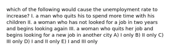 which of the following would cause the unemployment rate to increase? I. a man who quits his to spend more time with his children II. a woman who has not looked for a job in two years and begins looking again III. a woman who quits her job and begins looking for a new job in another city A) I only B) II only C) III only D) I and II only E) I and III only