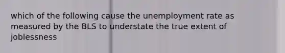 which of the following cause the unemployment rate as measured by the BLS to understate the true extent of joblessness