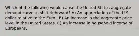 Which of the following would cause the United States aggregate demand curve to shift rightward? A) An appreciation of the U.S. dollar relative to the Euro.. B) An increase in the aggregate price level in the United States. C) An increase in household income of Europeans.