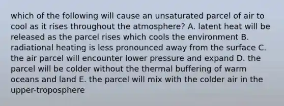 which of the following will cause an unsaturated parcel of air to cool as it rises throughout the atmosphere? A. latent heat will be released as the parcel rises which cools the environment B. radiational heating is less pronounced away from the surface C. the air parcel will encounter lower pressure and expand D. the parcel will be colder without the thermal buffering of warm oceans and land E. the parcel will mix with the colder air in the upper-troposphere