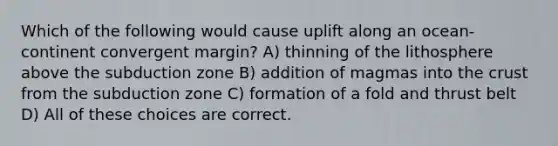 Which of the following would cause uplift along an ocean-continent convergent margin? A) thinning of the lithosphere above the subduction zone B) addition of magmas into the crust from the subduction zone C) formation of a fold and thrust belt D) All of these choices are correct.